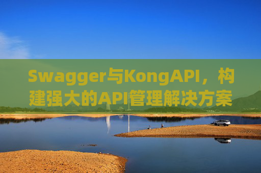 Swagger与KongAPI,构建强大的API管理解决方案